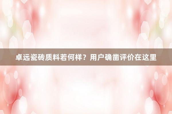 卓远瓷砖质料若何样？用户确凿评价在这里