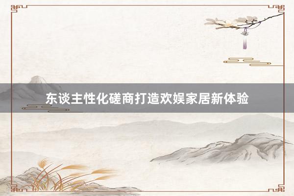 东谈主性化磋商打造欢娱家居新体验